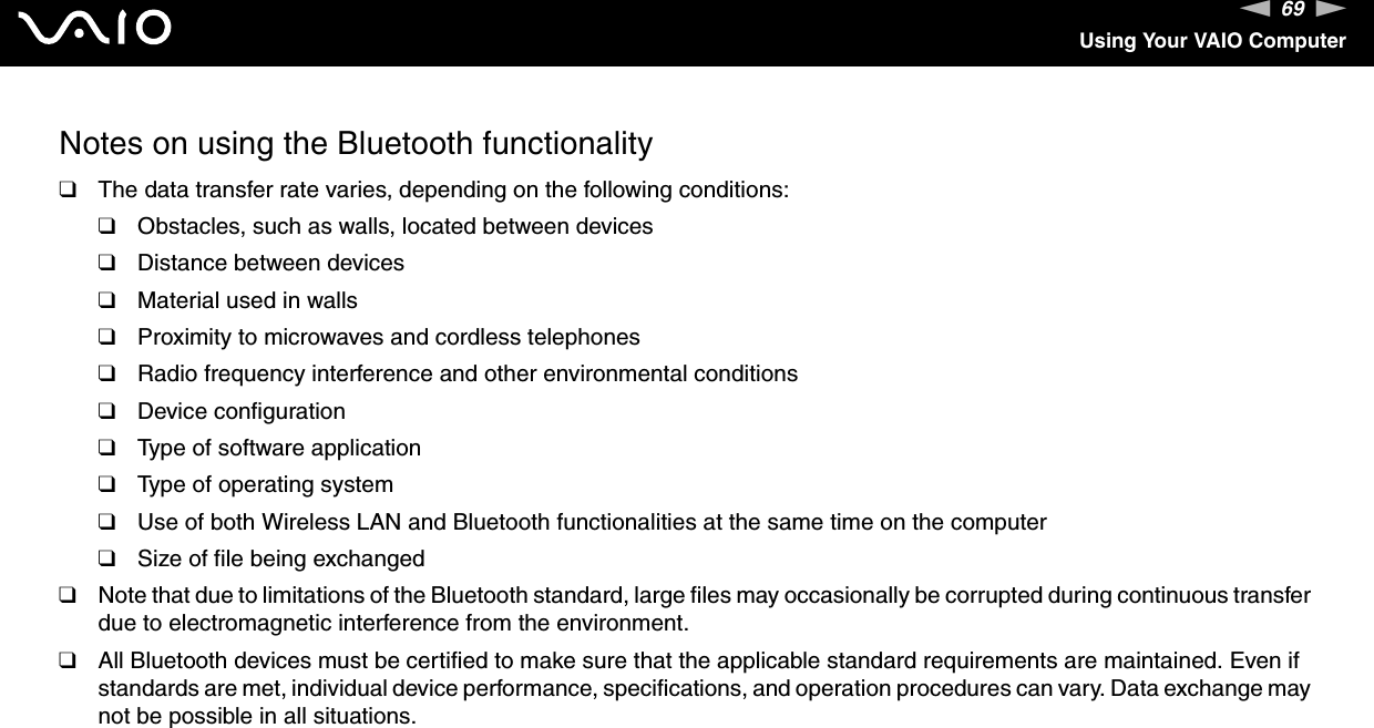 69nNUsing Your VAIO ComputerNotes on using the Bluetooth functionality❑The data transfer rate varies, depending on the following conditions:❑Obstacles, such as walls, located between devices❑Distance between devices❑Material used in walls❑Proximity to microwaves and cordless telephones❑Radio frequency interference and other environmental conditions❑Device configuration❑Type of software application❑Type of operating system❑Use of both Wireless LAN and Bluetooth functionalities at the same time on the computer❑Size of file being exchanged❑Note that due to limitations of the Bluetooth standard, large files may occasionally be corrupted during continuous transfer due to electromagnetic interference from the environment.❑All Bluetooth devices must be certified to make sure that the applicable standard requirements are maintained. Even if standards are met, individual device performance, specifications, and operation procedures can vary. Data exchange may not be possible in all situations.