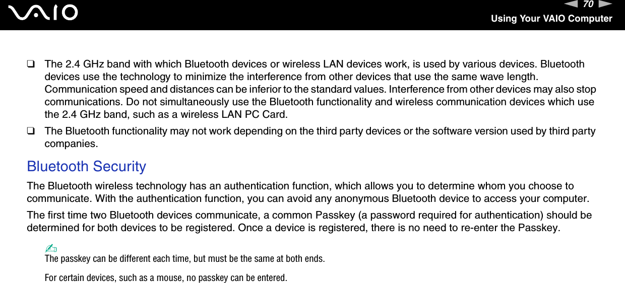 70nNUsing Your VAIO Computer❑The 2.4 GHz band with which Bluetooth devices or wireless LAN devices work, is used by various devices. Bluetooth devices use the technology to minimize the interference from other devices that use the same wave length. Communication speed and distances can be inferior to the standard values. Interference from other devices may also stop communications. Do not simultaneously use the Bluetooth functionality and wireless communication devices which use the 2.4 GHz band, such as a wireless LAN PC Card.❑The Bluetooth functionality may not work depending on the third party devices or the software version used by third party companies.Bluetooth SecurityThe Bluetooth wireless technology has an authentication function, which allows you to determine whom you choose to communicate. With the authentication function, you can avoid any anonymous Bluetooth device to access your computer.The first time two Bluetooth devices communicate, a common Passkey (a password required for authentication) should be determined for both devices to be registered. Once a device is registered, there is no need to re-enter the Passkey.✍The passkey can be different each time, but must be the same at both ends.For certain devices, such as a mouse, no passkey can be entered.