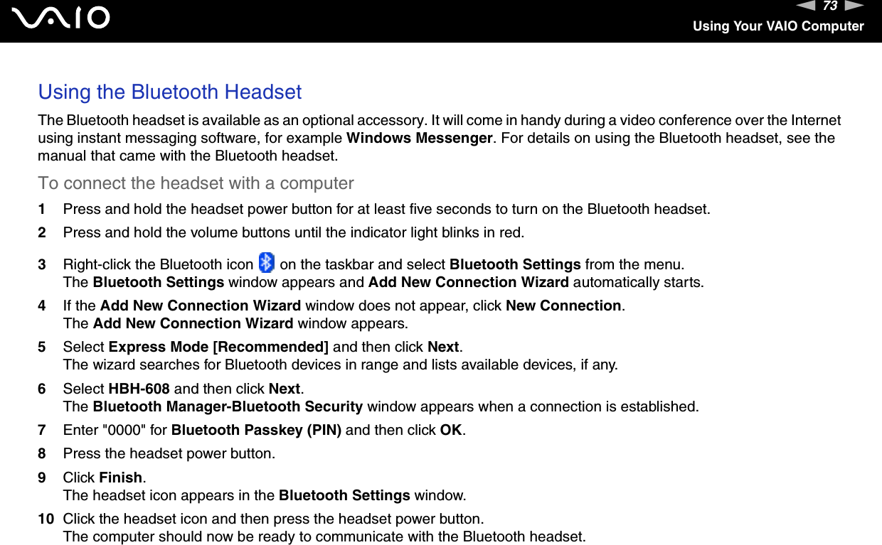 73nNUsing Your VAIO ComputerUsing the Bluetooth HeadsetThe Bluetooth headset is available as an optional accessory. It will come in handy during a video conference over the Internet using instant messaging software, for example Windows Messenger. For details on using the Bluetooth headset, see the manual that came with the Bluetooth headset.To connect the headset with a computer1Press and hold the headset power button for at least five seconds to turn on the Bluetooth headset.2Press and hold the volume buttons until the indicator light blinks in red.3Right-click the Bluetooth icon   on the taskbar and select Bluetooth Settings from the menu.The Bluetooth Settings window appears and Add New Connection Wizard automatically starts.4If the Add New Connection Wizard window does not appear, click New Connection.The Add New Connection Wizard window appears.5Select Express Mode [Recommended] and then click Next.The wizard searches for Bluetooth devices in range and lists available devices, if any.6Select HBH-608 and then click Next.The Bluetooth Manager-Bluetooth Security window appears when a connection is established.7Enter &quot;0000&quot; for Bluetooth Passkey (PIN) and then click OK.8Press the headset power button.9Click Finish.The headset icon appears in the Bluetooth Settings window.10 Click the headset icon and then press the headset power button.The computer should now be ready to communicate with the Bluetooth headset.