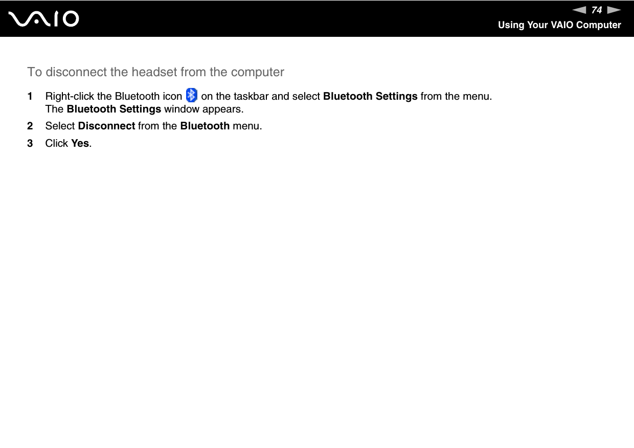 74nNUsing Your VAIO ComputerTo disconnect the headset from the computer1Right-click the Bluetooth icon   on the taskbar and select Bluetooth Settings from the menu.The Bluetooth Settings window appears.2Select Disconnect from the Bluetooth menu.3Click Yes. 