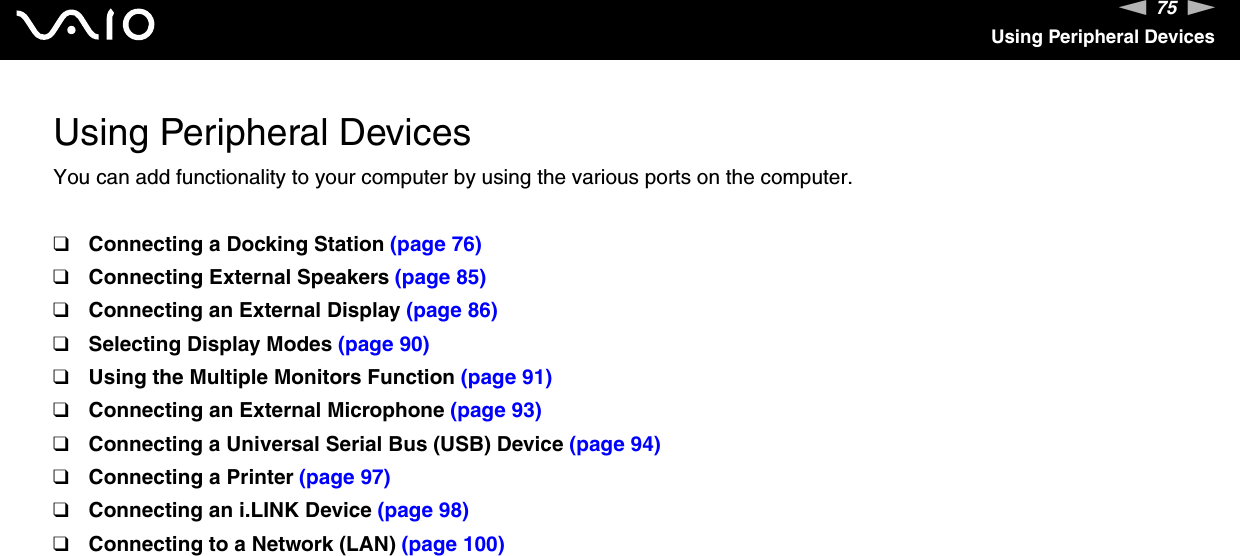 75nNUsing Peripheral DevicesUsing Peripheral DevicesYou can add functionality to your computer by using the various ports on the computer.❑Connecting a Docking Station (page 76)❑Connecting External Speakers (page 85)❑Connecting an External Display (page 86)❑Selecting Display Modes (page 90)❑Using the Multiple Monitors Function (page 91)❑Connecting an External Microphone (page 93)❑Connecting a Universal Serial Bus (USB) Device (page 94)❑Connecting a Printer (page 97)❑Connecting an i.LINK Device (page 98)❑Connecting to a Network (LAN) (page 100)