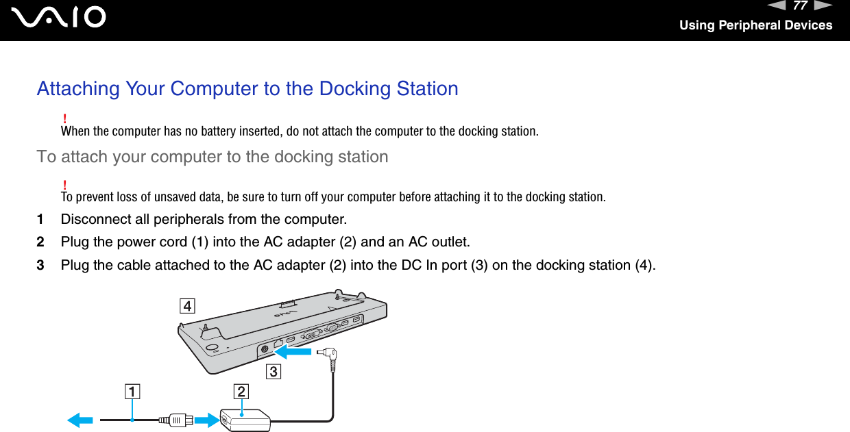 77nNUsing Peripheral DevicesAttaching Your Computer to the Docking Station!When the computer has no battery inserted, do not attach the computer to the docking station.To attach your computer to the docking station!To prevent loss of unsaved data, be sure to turn off your computer before attaching it to the docking station.1Disconnect all peripherals from the computer.2Plug the power cord (1) into the AC adapter (2) and an AC outlet.3Plug the cable attached to the AC adapter (2) into the DC In port (3) on the docking station (4).