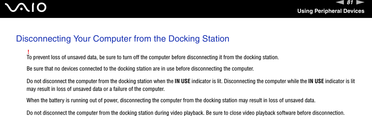 81nNUsing Peripheral DevicesDisconnecting Your Computer from the Docking Station!To prevent loss of unsaved data, be sure to turn off the computer before disconnecting it from the docking station.Be sure that no devices connected to the docking station are in use before disconnecting the computer.Do not disconnect the computer from the docking station when the IN USE indicator is lit. Disconnecting the computer while the IN USE indicator is lit may result in loss of unsaved data or a failure of the computer.When the battery is running out of power, disconnecting the computer from the docking station may result in loss of unsaved data.Do not disconnect the computer from the docking station during video playback. Be sure to close video playback software before disconnection.