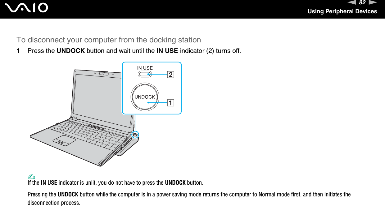 82nNUsing Peripheral DevicesTo disconnect your computer from the docking station1Press the UNDOCK button and wait until the IN USE indicator (2) turns off.✍If the IN USE indicator is unlit, you do not have to press the UNDOCK button.Pressing the UNDOCK button while the computer is in a power saving mode returns the computer to Normal mode first, and then initiates the disconnection process.