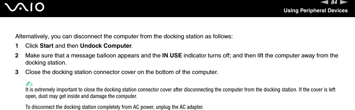 84nNUsing Peripheral DevicesAlternatively, you can disconnect the computer from the docking station as follows:1Click Start and then Undock Computer.2Make sure that a message balloon appears and the IN USE indicator turns off; and then lift the computer away from the docking station.3Close the docking station connector cover on the bottom of the computer.✍It is extremely important to close the docking station connector cover after disconnecting the computer from the docking station. If the cover is left open, dust may get inside and damage the computer.To disconnect the docking station completely from AC power, unplug the AC adapter.  