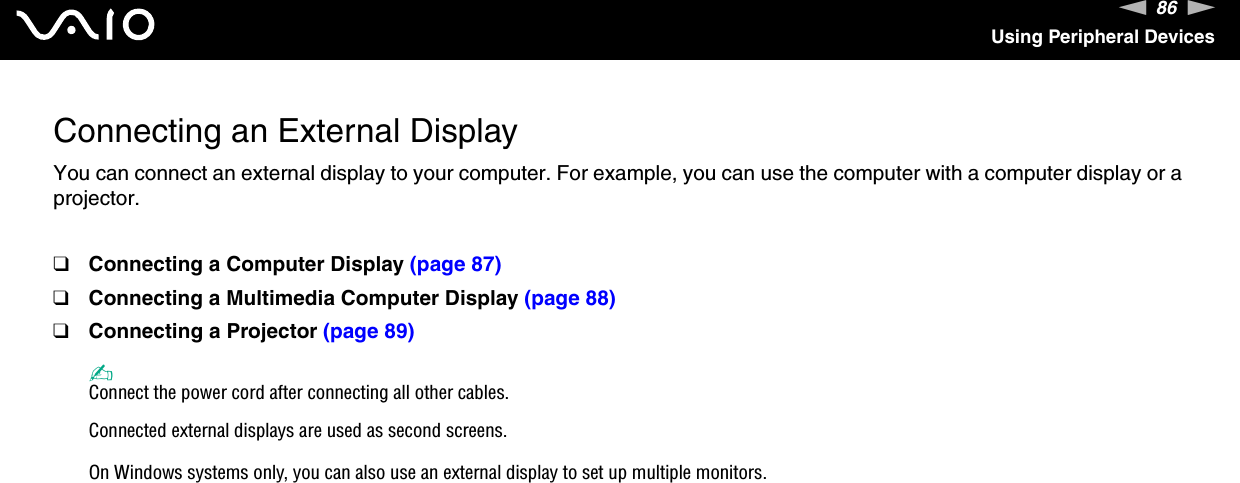 86nNUsing Peripheral DevicesConnecting an External DisplayYou can connect an external display to your computer. For example, you can use the computer with a computer display or a projector.❑Connecting a Computer Display (page 87)❑Connecting a Multimedia Computer Display (page 88)❑Connecting a Projector (page 89)✍Connect the power cord after connecting all other cables.Connected external displays are used as second screens.On Windows systems only, you can also use an external display to set up multiple monitors.