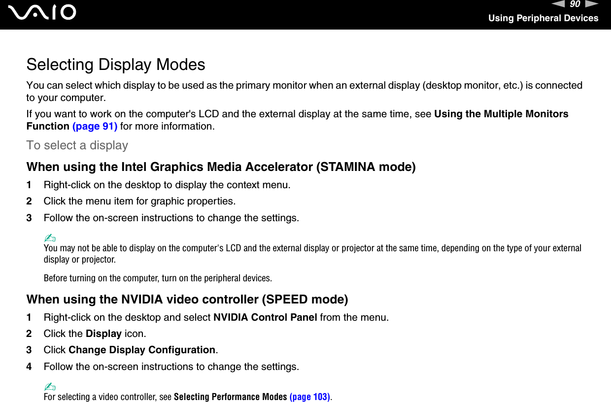 90nNUsing Peripheral DevicesSelecting Display ModesYou can select which display to be used as the primary monitor when an external display (desktop monitor, etc.) is connected to your computer.If you want to work on the computer&apos;s LCD and the external display at the same time, see Using the Multiple Monitors Function (page 91) for more information.To select a displayWhen using the Intel Graphics Media Accelerator (STAMINA mode)1Right-click on the desktop to display the context menu.2Click the menu item for graphic properties.3Follow the on-screen instructions to change the settings. ✍You may not be able to display on the computer&apos;s LCD and the external display or projector at the same time, depending on the type of your external display or projector.Before turning on the computer, turn on the peripheral devices.When using the NVIDIA video controller (SPEED mode)1Right-click on the desktop and select NVIDIA Control Panel from the menu.2Click the Display icon.3Click Change Display Configuration.4Follow the on-screen instructions to change the settings.✍For selecting a video controller, see Selecting Performance Modes (page 103).