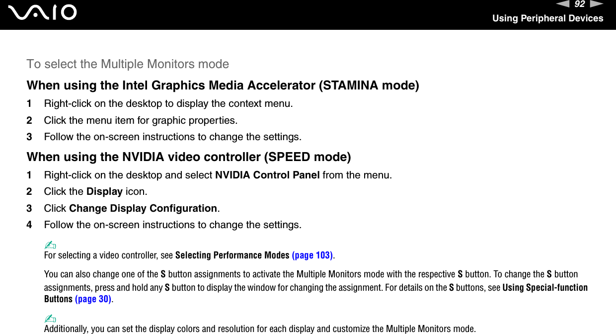 92nNUsing Peripheral DevicesTo select the Multiple Monitors modeWhen using the Intel Graphics Media Accelerator (STAMINA mode)1Right-click on the desktop to display the context menu.2Click the menu item for graphic properties.3Follow the on-screen instructions to change the settings.When using the NVIDIA video controller (SPEED mode)1Right-click on the desktop and select NVIDIA Control Panel from the menu.2Click the Display icon.3Click Change Display Configuration.4Follow the on-screen instructions to change the settings.✍For selecting a video controller, see Selecting Performance Modes (page 103).You can also change one of the S button assignments to activate the Multiple Monitors mode with the respective S button. To change the S button assignments, press and hold any S button to display the window for changing the assignment. For details on the S buttons, see Using Special-function Buttons (page 30).✍Additionally, you can set the display colors and resolution for each display and customize the Multiple Monitors mode. 