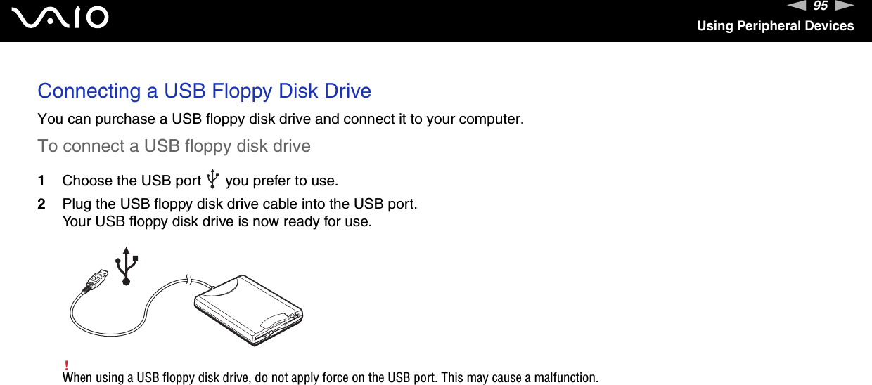 95nNUsing Peripheral DevicesConnecting a USB Floppy Disk DriveYou can purchase a USB floppy disk drive and connect it to your computer.To connect a USB floppy disk drive1Choose the USB port   you prefer to use.2Plug the USB floppy disk drive cable into the USB port.Your USB floppy disk drive is now ready for use.!When using a USB floppy disk drive, do not apply force on the USB port. This may cause a malfunction.