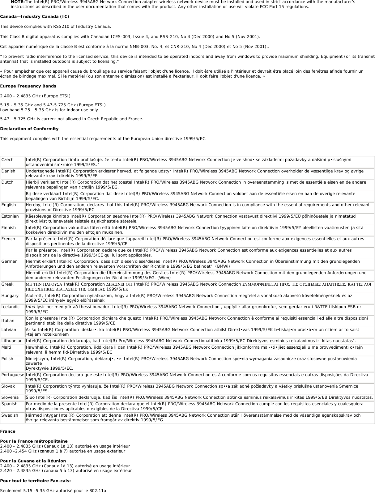 infringement of national law and may be punished as such. For country-specific information, see the additional compliance information supplied with the product. Wireless interoperabilityThe Intel(R) PRO/Wireless 3945ABG Network Connection adapter is designed to be interoperable with other wireless LAN products that are based on direct sequence spread spectrum (DSSS) radio technology and to comply with the following standards: ●     IEEE Std. 802.11b compliant Standard on Wireless LAN. ●     IEEE Std. 802.11g compliant Standard on Wireless LAN. ●     IEEE Std. 802.11a compliant Standard on Wireless LAN. ●     Wireless Fidelity (WiFi) certification, as defined by the WECA (Wireless Ethernet Compatibility Alliance).The Intel(R) PRO/Wireless 3945ABG Network Connection adapter and your healthThe Intel(R) PRO/Wireless 3945ABG Network Connection adapter, like other radio devices, emits radio frequency electromagnetic energy. The level of energy emitted by this device, however, is less than the electromagnetic energy emitted by other wireless devices such as mobile phones. The Intel(R) PRO/Wireless 3945ABG Network Connection adapter wireless device operates within the guidelines found in radio frequency safety standards and recommendations. These standards and recommendations reflect the consensus of the scientific community and result from deliberations of panels and committees of scientists who continually review and interpret the extensive research literature. In some situations or environments, the use of the Intel(R) PRO/Wireless 3945ABG Network Connection adapter wireless device may be restricted by the proprietor of the building or responsible representatives of the applicable organization. Examples of such situations include the following: ●     Using the Intel(R) PRO/Wireless 3945ABG Network Connection adapter equipment on board airplanes, or ●     Using the Intel(R) PRO/Wireless 3945ABG Network Connection adapter equipment in any other environment where the risk of interference with other devices or services is perceived or identified as being harmfulIf you are uncertain of the policy that applies to the use of wireless devices in a specific organization or environment (an airport, for example), you are encouraged to ask for authorization to use the Intel(R) PRO/Wireless 3945ABG Network Connection adapter wireless device before you turn it on. Regulatory informationInformation for the OEMs and Integrators:  The following statement must be included with all versions of this document supplied to an OEM or integrator, but should not be distributed to the end user. ●     This device is intended for OEM integrators only. ●     This device cannot be co-located with any other transmitter.●     Please refer to the full Grant of Equipment document for other restrictions.●     This device must be operated and used with a locally approved access point.Information To Be Supplied to the End User by the OEM or Integrator The following regulatory and safety notices must be published in documentation supplied to the end user of the product or system incorporating an Intel(R) PRO/Wireless 3945ABG Network Connection in compliance with local regulations.  Host system must be labeled with &quot;Contains FCC ID: XXXXXXXX&quot;, FCC ID displayed on label. The Intel(R) PRO/Wireless 3945ABG Network Connection adapter wireless network device must be installed and used in strict accordance with the manufacturer&apos;s instructions as described in the user documentation that comes with the product. For country-specific approvals, see Radio approvals. Intel Corporation is not responsible for any radio or television interference caused by unauthorized modification of the devices included with the Intel(R) PRO/Wireless 3945ABG Network Connection adapter kit, or the substitution or attachment of connecting cables and equipment other than that specified by Intel Corporation. The correction of interference caused by such unauthorized modification, substitution or attachment is the responsibility of the user. Intel Corporation and its authorized resellers or distributors are not liable for any damage or violation of government regulations that may arise from the user failing to comply with these guidelines. Local Restriction of 802.11a 802.11b, and 802.11g Radio Usage The following statement on local restrictions must be published as part of the compliance documentation for all 802.11a, 802.11b, and 802.11g products. Caution: Due to the fact that the frequencies used by 802.11a, 802.11b, and 802.11g wireless LAN devices may not yet be harmonized in all countries, 802.11a, 802.11b, and 802.11g products are designed for use only in specific countries, and are not allowed to be operated in countries other than those of designated use. As a user of these products, you are responsible for ensuring that the products are used only in the countries for which they were intended and for verifying that they are configured with the correct selection of frequency and channel for the country of use. Any deviation from permissible settings and restrictions in the country of use could be an infringement of national law and may be punished as such. FCC Radio Frequency Interference Requirements This device is restricted to indoor use due to its operation in the 5.15 to 5.25 GHz frequency range. FCC requires this product to be used indoors for the frequency range 5.15 to 5.25 GHz to reduce the potential for harmful interference to co-channel Mobile Satellite systems. High power radars are allocated as primary users of the 5.25 to 5.35 GHz and 5.65 to 5.85 GHz bands. These radar stations can cause interference with and /or damage this device. ●     This device is intended for OEM integrators only.●     This device cannot be co-located with any other transmitter. USA—Federal Communications Commission (FCC)This device complies with Part 15 of the FCC Rules. Operation of the device is subject to the following two conditions: ●     This device may not cause harmful interference. ●     This device must accept any interference that may cause undesired operation.NOTE: The radiated output power of the Intel(R) PRO/Wireless 3945ABG Network Connection adapter wireless network device is far below the FCC radio frequency exposure limits. Nevertheless, the Intel(R) PRO/Wireless LAN wireless network device should be used in such a manner that the potential for human contact during normal operation is minimized. To avoid the possibility of exceeding the FCC radio frequency exposure limits, you should keep a distance of at least 20 cm between you (or any other person in the vicinity) and the antenna that is built into the computer. Interference statementThis equipment has been tested and found to comply with the limits for a Class B digital device, pursuant to Part 15 of the FCC Rules. These limits are designed to provide reasonable protection against harmful interference in a residential installation. This equipment generates, uses, and can radiate radio frequency energy. If the equipment is not installed and used in accordance with the instructions, the equipment may cause harmful interference to radio communications. There is no guarantee, however, that such interference will not occur in a particular installation. If this equipment does cause harmful interference to radio or television reception (which can be determined by turning the equipment off and on), the user is encouraged to try to correct the interference by taking one or more of the following measures: ●     Reorient or relocate the receiving antenna. ●     Increase the distance between the equipment and the receiver. ●     Connect the equipment to an outlet on a circuit different from that to which the receiver is connected. ●     Consult the dealer or an experienced radio/TV technician for help. 