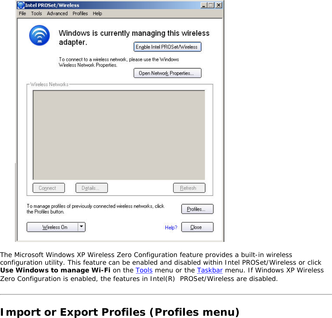  The Microsoft Windows XP Wireless Zero Configuration feature provides a built-in wireless configuration utility. This feature can be enabled and disabled within Intel PROSet/Wireless or click Use Windows to manage Wi-Fi on the Tools menu or the Taskbar menu. If Windows XP Wireless Zero Configuration is enabled, the features in Intel(R)  PROSet/Wireless are disabled. Import or Export Profiles (Profiles menu)