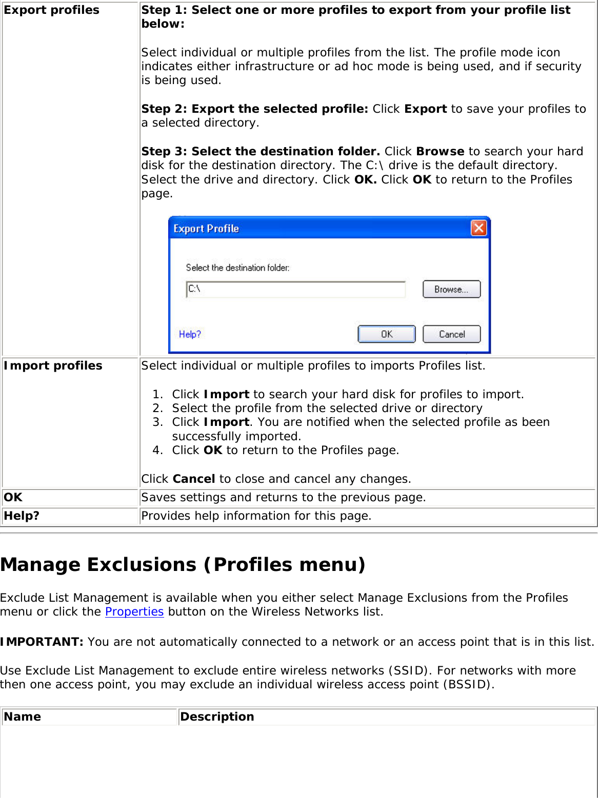 Export profiles Step 1: Select one or more profiles to export from your profile list below: Select individual or multiple profiles from the list. The profile mode icon indicates either infrastructure or ad hoc mode is being used, and if security is being used.   Step 2: Export the selected profile: Click Export to save your profiles to a selected directory. Step 3: Select the destination folder. Click Browse to search your hard disk for the destination directory. The C:\ drive is the default directory. Select the drive and directory. Click OK. Click OK to return to the Profiles page. Import profiles Select individual or multiple profiles to imports Profiles list. 1.  Click Import to search your hard disk for profiles to import. 2.  Select the profile from the selected drive or directory 3.  Click Import. You are notified when the selected profile as been successfully imported.4.  Click OK to return to the Profiles page. Click Cancel to close and cancel any changes. OK Saves settings and returns to the previous page.Help? Provides help information for this page.Manage Exclusions (Profiles menu)Exclude List Management is available when you either select Manage Exclusions from the Profiles menu or click the Properties button on the Wireless Networks list. IMPORTANT: You are not automatically connected to a network or an access point that is in this list. Use Exclude List Management to exclude entire wireless networks (SSID). For networks with more then one access point, you may exclude an individual wireless access point (BSSID). Name Description