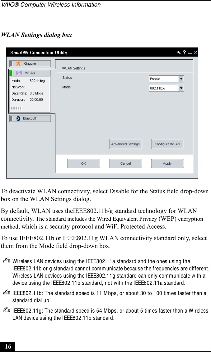 VAIO® Computer Wireless Information16To deactivate WLAN connectivity, select Disable for the Status field drop-down box on the WLAN Settings dialog.By default, WLAN uses theIEEE802.11b/g standard technology for WLAN connectivity. The standard includes the Wired Equivalent Privacy (WEP) encryption method, which is a security protocol and WiFi Protected Access.To use IEEE802.11b or IEEE802.11g WLAN connectivity standard only, select them from the Mode field drop-down box.✍Wireless LAN devices using the IEEE802.11a standard and the ones using the IEEE802.11b or g standard cannot communicate because the frequencies are different. Wireless LAN devices using the IEEE802.11g standard can only communicate with a device using the IEEE802.11b standard, not with the IEEE802.11a standard.✍IEEE802.11b: The standard speed is 11 Mbps, or about 30 to 100 times faster than a standard dial up.✍IEEE802.11g: The standard speed is 54 Mbps, or about 5 times faster than a Wireless LAN device using the IEEE802.11b standard.WLAN Settings dialog box