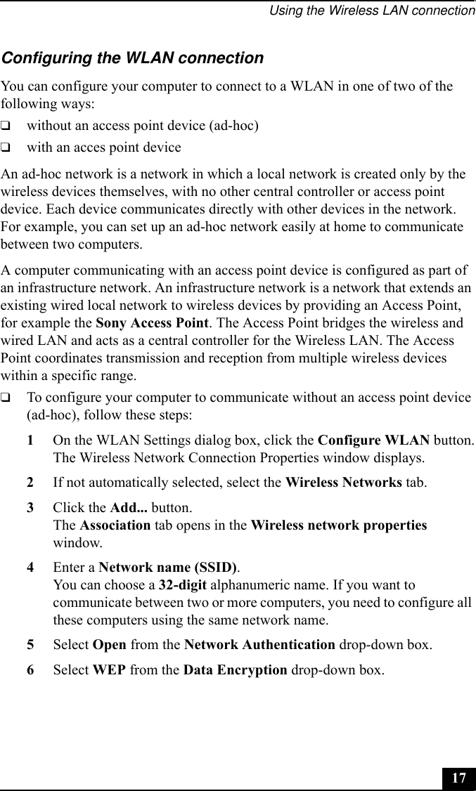 Using the Wireless LAN connection17Configuring the WLAN connectionYou can configure your computer to connect to a WLAN in one of two of the following ways:❑without an access point device (ad-hoc)❑with an acces point deviceAn ad-hoc network is a network in which a local network is created only by the wireless devices themselves, with no other central controller or access point device. Each device communicates directly with other devices in the network. For example, you can set up an ad-hoc network easily at home to communicate between two computers.A computer communicating with an access point device is configured as part of an infrastructure network. An infrastructure network is a network that extends an existing wired local network to wireless devices by providing an Access Point, for example the Sony Access Point. The Access Point bridges the wireless and wired LAN and acts as a central controller for the Wireless LAN. The Access Point coordinates transmission and reception from multiple wireless devices within a specific range.❑To configure your computer to communicate without an access point device (ad-hoc), follow these steps:1On the WLAN Settings dialog box, click the Configure WLAN button.The Wireless Network Connection Properties window displays.2If not automatically selected, select the Wireless Networks tab.3Click the Add... button.The Association tab opens in the Wireless network properties window.4Enter a Network name (SSID).You can choose a 32-digit alphanumeric name. If you want to communicate between two or more computers, you need to configure all these computers using the same network name.5Select Open from the Network Authentication drop-down box.6Select WEP from the Data Encryption drop-down box.