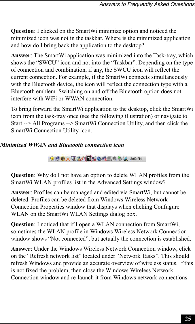 Answers to Frequently Asked Questions25Question: I clicked on the SmartWi minimize option and noticed the minimized icon was not in the taskbar. Where is the minimized application and how do I bring back the application to the desktop?Answer: The SmartWi application was minimized into the Task-tray, which shows the “SWCU” icon and not into the “Taskbar”. Depending on the type of connection and combination, if any, the SWCU icon will reflect the current connection. For example, if the SmartWi connects simultaneously with the Bluetooth device, the icon will reflect the connection type with a Bluetooth emblem. Switching on and off the Bluetooth option does not interfere with WiFi or WWAN connection.To bring forward the SmartWi application to the desktop, click the SmartWi icon from the task-tray once (see the following illustration) or navigate to Start --&gt; All Programs --&gt; SmartWi Connection Utility, and then click the SmartWi Connection Utility icon.Minimized WWAN and Bluetooth connection iconQuestion: Why do I not have an option to delete WLAN profiles from the SmartWi WLAN profiles list in the Advanced Settings window?Answer: Profiles can be managed and edited via SmartWi, but cannot be deleted. Profiles can be deleted from Windows Wireless Network Connection Properties window that displays when clicking Confugure WLAN on the SmartWi WLAN Settings dialog box.Question: I noticed that if I open a WLAN connection from SmartWi, sometimes the WLAN profile in Windows Wireless Network Connection window shows “Not connected”, but actually the connection is established. Answer: Under the Windows Wireless Network Connection window, click on the “Refresh network list” located under “Network Tasks”. This should refresh Windows and provide an accurate overview of wireless status. If this is not fixed the problem, then close the Windows Wireless Network Connection window and re-launch it from Windows network connections.