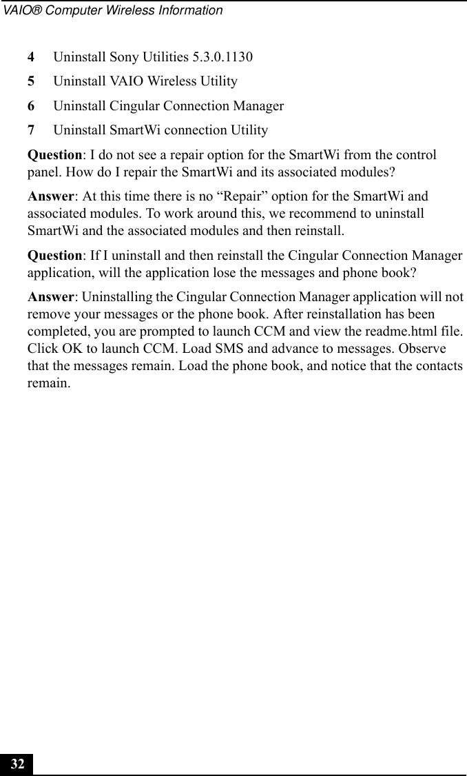 VAIO® Computer Wireless Information324Uninstall Sony Utilities 5.3.0.11305Uninstall VAIO Wireless Utility6Uninstall Cingular Connection Manager7Uninstall SmartWi connection UtilityQuestion: I do not see a repair option for the SmartWi from the control panel. How do I repair the SmartWi and its associated modules?Answer: At this time there is no “Repair” option for the SmartWi and associated modules. To work around this, we recommend to uninstall SmartWi and the associated modules and then reinstall.Question: If I uninstall and then reinstall the Cingular Connection Manager application, will the application lose the messages and phone book?Answer: Uninstalling the Cingular Connection Manager application will not remove your messages or the phone book. After reinstallation has been completed, you are prompted to launch CCM and view the readme.html file. Click OK to launch CCM. Load SMS and advance to messages. Observe that the messages remain. Load the phone book, and notice that the contacts remain.