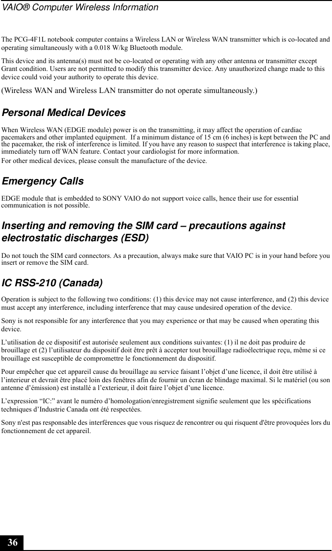 VAIO® Computer Wireless Information36The PCG-4F1L notebook computer contains a Wireless LAN or Wireless WAN transmitter which is co-located and operating simultaneously with a 0.018 W/kg Bluetooth module.This device and its antenna(s) must not be co-located or operating with any other antenna or transmitter except Grant condition. Users are not permitted to modify this transmitter device. Any unauthorized change made to this device could void your authority to operate this device.(Wireless WAN and Wireless LAN transmitter do not operate simultaneously.)Personal Medical DevicesWhen Wireless WAN (EDGE module) power is on the transmitting, it may affect the operation of cardiac pacemakers and other implanted equipment.  If a minimum distance of 15 cm (6 inches) is kept between the PC and the pacemaker, the risk of interference is limited. If you have any reason to suspect that interference is taking place, immediately turn off WAN feature. Contact your cardiologist for more information.For other medical devices, please consult the manufacture of the device.Emergency CallsEDGE module that is embedded to SONY VAIO do not support voice calls, hence their use for essential communication is not possible.Inserting and removing the SIM card – precautions against electrostatic discharges (ESD)Do not touch the SIM card connectors. As a precaution, always make sure that VAIO PC is in your hand before you insert or remove the SIM card.IC RSS-210 (Canada)Operation is subject to the following two conditions: (1) this device may not cause interference, and (2) this device must accept any interference, including interference that may cause undesired operation of the device.Sony is not responsible for any interference that you may experience or that may be caused when operating this device.L’utilisation de ce dispositif est autorisée seulement aux conditions suivantes: (1) il ne doit pas produire de brouillage et (2) l’utilisateur du dispositif doit être prêt à accepter tout brouillage radioélectrique reçu, même si ce brouillage est susceptible de compromettre le fonctionnement du dispositif.Pour empêcher que cet appareil cause du brouillage au service faisant l’objet d’une licence, il doit être utilisé à l’interieur et devrait être placé loin des fenêtres afin de fournir un écran de blindage maximal. Si le matériel (ou son antenne d’émission) est installé a l’exterieur, il doit faire l’objet d’une licence.L’expression “IC:” avant le numéro d’homologation/enregistrement signifie seulement que les spécifications techniques d’Industrie Canada ont été respectées. Sony n&apos;est pas responsable des interférences que vous risquez de rencontrer ou qui risquent d&apos;être provoquées lors du fonctionnement de cet appareil.