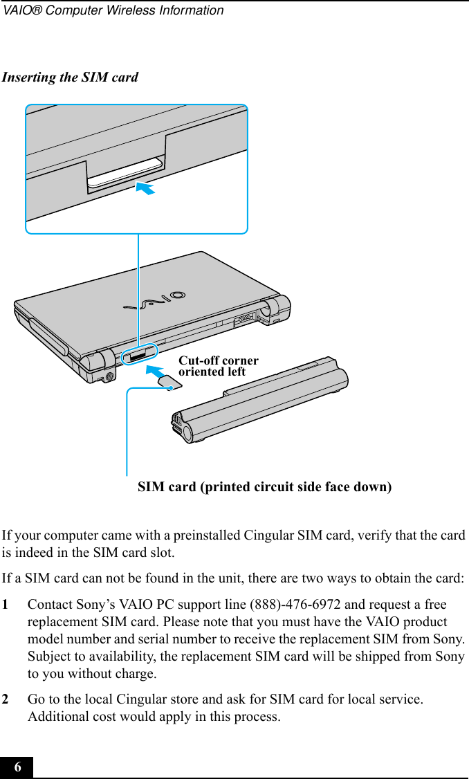 VAIO® Computer Wireless Information6If your computer came with a preinstalled Cingular SIM card, verify that the card is indeed in the SIM card slot.If a SIM card can not be found in the unit, there are two ways to obtain the card:1Contact Sony’s VAIO PC support line (888)-476-6972 and request a free replacement SIM card. Please note that you must have the VAIO product model number and serial number to receive the replacement SIM from Sony. Subject to availability, the replacement SIM card will be shipped from Sony to you without charge.2Go to the local Cingular store and ask for SIM card for local service. Additional cost would apply in this process.Inserting the SIM cardSIM card (printed circuit side face down)Cut-off corneroriented left