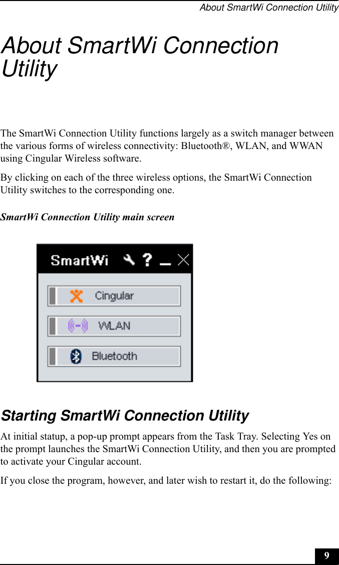 About SmartWi Connection Utility9About SmartWi Connection UtilityThe SmartWi Connection Utility functions largely as a switch manager between the various forms of wireless connectivity: Bluetooth®, WLAN, and WWAN using Cingular Wireless software.By clicking on each of the three wireless options, the SmartWi Connection Utility switches to the corresponding one.Starting SmartWi Connection UtilityAt initial statup, a pop-up prompt appears from the Task Tray. Selecting Yes on the prompt launches the SmartWi Connection Utility, and then you are prompted to activate your Cingular account.If you close the program, however, and later wish to restart it, do the following:SmartWi Connection Utility main screen