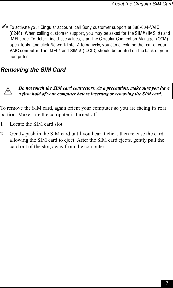 About the Cingular SIM Card7✍To activate your Cingular account, call Sony customer support at 888-604-VAIO (8246). When calling customer support, you may be asked for the SIM# (IMSI #) and IMEI code. To determine these values, start the Cingular Connection Manager (CCM), open Tools, and click Network Info. Alternatively, you can check the the rear of your VAIO computer. The IMEI # and SIM # (ICCID) should be printed on the back of your computer.Removing the SIM CardTo remove the SIM card, again orient your computer so you are facing its rear portion. Make sure the computer is turned off.1Locate the SIM card slot.2Gently push in the SIM card until you hear it click, then release the card allowing the SIM card to eject. After the SIM card ejects, gently pull the card out of the slot, away from the computer.Do not touch the SIM card connectors. As a precaution, make sure you have a firm hold of your computer before inserting or removing the SIM card.