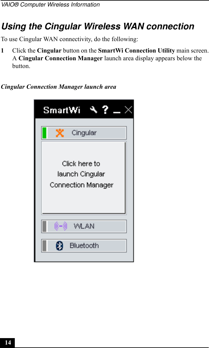 VAIO® Computer Wireless Information14Using the Cingular Wireless WAN connectionTo use Cingular WAN connectivity, do the following:1Click the Cingular button on the SmartWi Connection Utility main screen.A Cingular Connection Manager launch area display appears below the button.Cingular Connection Manager launch area