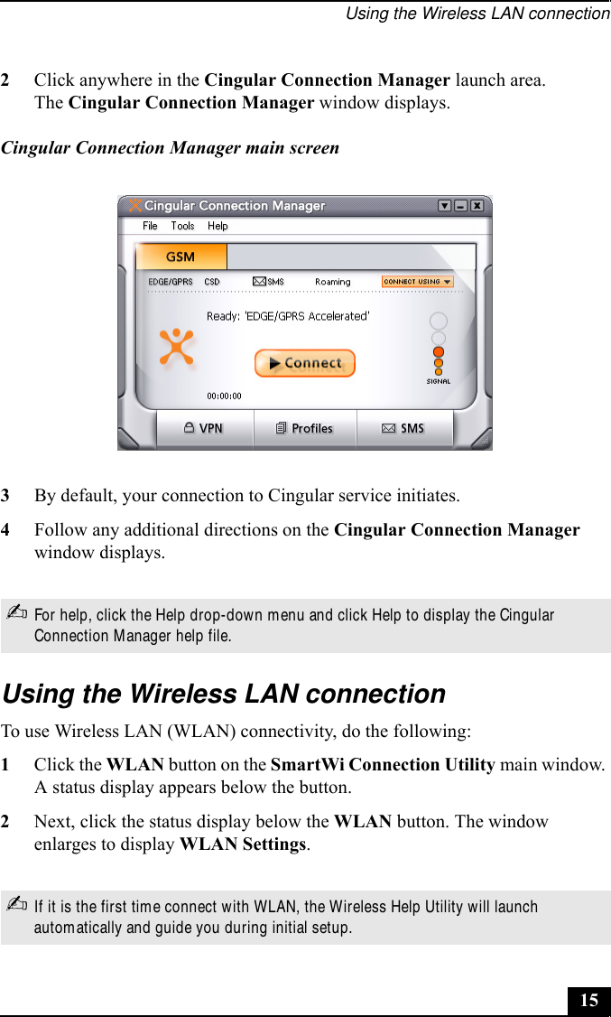 Using the Wireless LAN connection153By default, your connection to Cingular service initiates.4Follow any additional directions on the Cingular Connection Manager window displays.Using the Wireless LAN connectionTo use Wireless LAN (WLAN) connectivity, do the following:1Click the WLAN button on the SmartWi Connection Utility main window. A status display appears below the button. 2Next, click the status display below the WLAN button. The window enlarges to display WLAN Settings. 2Click anywhere in the Cingular Connection Manager launch area.The Cingular Connection Manager window displays.Cingular Connection Manager main screen✍For help, click the Help drop-down menu and click Help to display the Cingular Connection Manager help file.✍If it is the first time connect with WLAN, the Wireless Help Utility will launch automatically and guide you during initial setup.