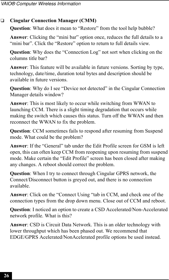 VAIO® Computer Wireless Information26❑Cingular Connection Manager (CMM)Question: What does it mean to “Restore” from the tool help bubble?Answer: Clicking the “mini bar” option once, reduces the full details to a “mini bar”. Click the “Restore” option to return to full details view.Question: Why does the “Connection Log” not sort when clicking on the columns title bar?Answer: This feature will be available in future versions. Sorting by type, technology, date/time, duration total bytes and description should be available in future versions.Question: Why do I see “Device not detected” in the Cingular Connection Manager details window?Answer: This is most likely to occur while switching from WWAN to launching CCM. There is a slight timing degradation that occurs while making the switch which causes this status. Turn off the WWAN and then reconnect the WWAN to fix the problem.Question: CCM sometimes fails to respond after resuming from Suspend mode. What could be the problem?Answer: If the “General” tab under the Edit Profile screen for GSM is left open, this can often keep CCM from reopening upon resuming from suspend mode. Make certain the “Edit Profile” screen has been closed after making any changes. A reboot should correct the problem.Question: When I try to connect through Cingular GPRS network, the Connect/Disconnect button is greyed out, and there is no connection available.Answer: Click on the “Connect Using “tab in CCM, and check one of the connection types from the drop down menu. Close out of CCM and reboot.Question: I noticed an option to create a CSD Accelerated/Non-Accelerated network profile. What is this?Answer: CSD is Circuit Data Network. This is an older technology with lower throughput which has been phased out. We recommend that EDGE/GPRS Acelerated/NonAcelerated profile options be used instead.