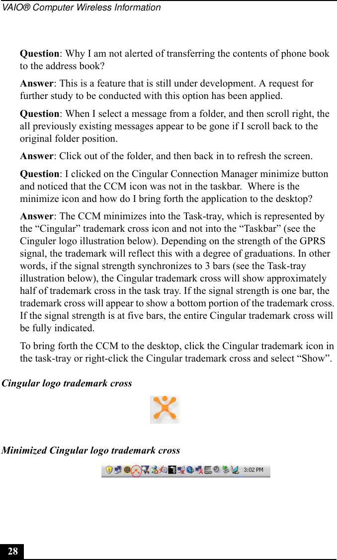 VAIO® Computer Wireless Information28Question: Why I am not alerted of transferring the contents of phone book to the address book?Answer: This is a feature that is still under development. A request for further study to be conducted with this option has been applied.Question: When I select a message from a folder, and then scroll right, the all previously existing messages appear to be gone if I scroll back to the original folder position.Answer: Click out of the folder, and then back in to refresh the screen.Question: I clicked on the Cingular Connection Manager minimize button and noticed that the CCM icon was not in the taskbar.  Where is the minimize icon and how do I bring forth the application to the desktop?Answer: The CCM minimizes into the Task-tray, which is represented by the “Cingular” trademark cross icon and not into the “Taskbar” (see the Cinguler logo illustration below). Depending on the strength of the GPRS signal, the trademark will reflect this with a degree of graduations. In other words, if the signal strength synchronizes to 3 bars (see the Task-tray illustration below), the Cingular trademark cross will show approximately half of trademark cross in the task tray. If the signal strength is one bar, the trademark cross will appear to show a bottom portion of the trademark cross. If the signal strength is at five bars, the entire Cingular trademark cross will be fully indicated.To bring forth the CCM to the desktop, click the Cingular trademark icon in the task-tray or right-click the Cingular trademark cross and select “Show”.Cingular logo trademark crossMinimized Cingular logo trademark cross