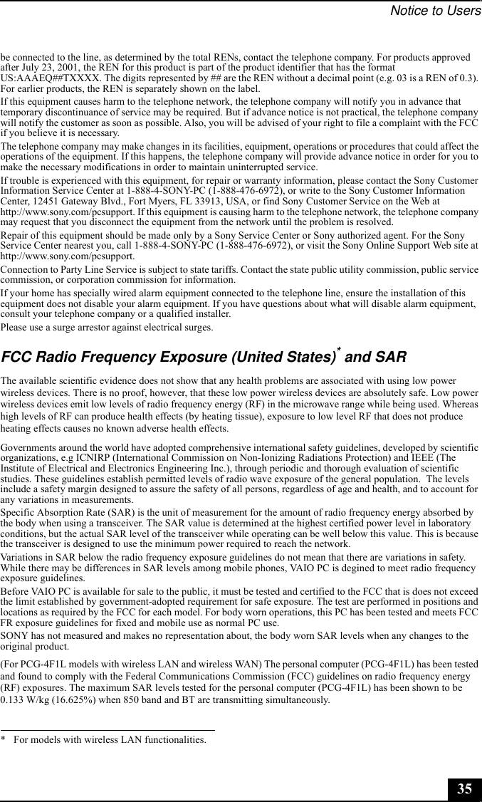 Notice to Users35be connected to the line, as determined by the total RENs, contact the telephone company. For products approved after July 23, 2001, the REN for this product is part of the product identifier that has the format US:AAAEQ##TXXXX. The digits represented by ## are the REN without a decimal point (e.g. 03 is a REN of 0.3). For earlier products, the REN is separately shown on the label.If this equipment causes harm to the telephone network, the telephone company will notify you in advance that temporary discontinuance of service may be required. But if advance notice is not practical, the telephone company will notify the customer as soon as possible. Also, you will be advised of your right to file a complaint with the FCC if you believe it is necessary.The telephone company may make changes in its facilities, equipment, operations or procedures that could affect the operations of the equipment. If this happens, the telephone company will provide advance notice in order for you to make the necessary modifications in order to maintain uninterrupted service.If trouble is experienced with this equipment, for repair or warranty information, please contact the Sony Customer Information Service Center at 1-888-4-SONY-PC (1-888-476-6972), or write to the Sony Customer Information Center, 12451 Gateway Blvd., Fort Myers, FL 33913, USA, or find Sony Customer Service on the Web at http://www.sony.com/pcsupport. If this equipment is causing harm to the telephone network, the telephone company may request that you disconnect the equipment from the network until the problem is resolved.Repair of this equipment should be made only by a Sony Service Center or Sony authorized agent. For the Sony Service Center nearest you, call 1-888-4-SONY-PC (1-888-476-6972), or visit the Sony Online Support Web site at http://www.sony.com/pcsupport.Connection to Party Line Service is subject to state tariffs. Contact the state public utility commission, public service commission, or corporation commission for information.If your home has specially wired alarm equipment connected to the telephone line, ensure the installation of this equipment does not disable your alarm equipment. If you have questions about what will disable alarm equipment, consult your telephone company or a qualified installer.Please use a surge arrestor against electrical surges.FCC Radio Frequency Exposure (United States)* and SARThe available scientific evidence does not show that any health problems are associated with using low power wireless devices. There is no proof, however, that these low power wireless devices are absolutely safe. Low power wireless devices emit low levels of radio frequency energy (RF) in the microwave range while being used. Whereas high levels of RF can produce health effects (by heating tissue), exposure to low level RF that does not produce heating effects causes no known adverse health effects. Governments around the world have adopted comprehensive international safety guidelines, developed by scientific organizations, e.g ICNIRP (International Commission on Non-Ionizing Radiations Protection) and IEEE (The Institute of Electrical and Electronics Engineering Inc.), through periodic and thorough evaluation of scientific studies. These guidelines establish permitted levels of radio wave exposure of the general population.  The levels include a safety margin designed to assure the safety of all persons, regardless of age and health, and to account for any variations in measurements.Specific Absorption Rate (SAR) is the unit of measurement for the amount of radio frequency energy absorbed by the body when using a transceiver. The SAR value is determined at the highest certified power level in laboratory conditions, but the actual SAR level of the transceiver while operating can be well below this value. This is because the transceiver is designed to use the minimum power required to reach the network.Variations in SAR below the radio frequency exposure guidelines do not mean that there are variations in safety. While there may be differences in SAR levels among mobile phones, VAIO PC is degined to meet radio frequency exposure guidelines.Before VAIO PC is available for sale to the public, it must be tested and certified to the FCC that is does not exceed the limit established by government-adopted requirement for safe exposure. The test are performed in positions and locations as required by the FCC for each model. For body worn operations, this PC has been tested and meets FCC FR exposure guidelines for fixed and mobile use as normal PC use. SONY has not measured and makes no representation about, the body worn SAR levels when any changes to the original product.(For PCG-4F1L models with wireless LAN and wireless WAN) The personal computer (PCG-4F1L) has been tested and found to comply with the Federal Communications Commission (FCC) guidelines on radio frequency energy (RF) exposures. The maximum SAR levels tested for the personal computer (PCG-4F1L) has been shown to be 0.133 W/kg (16.625%) when 850 band and BT are transmitting simultaneously.* For models with wireless LAN functionalities.