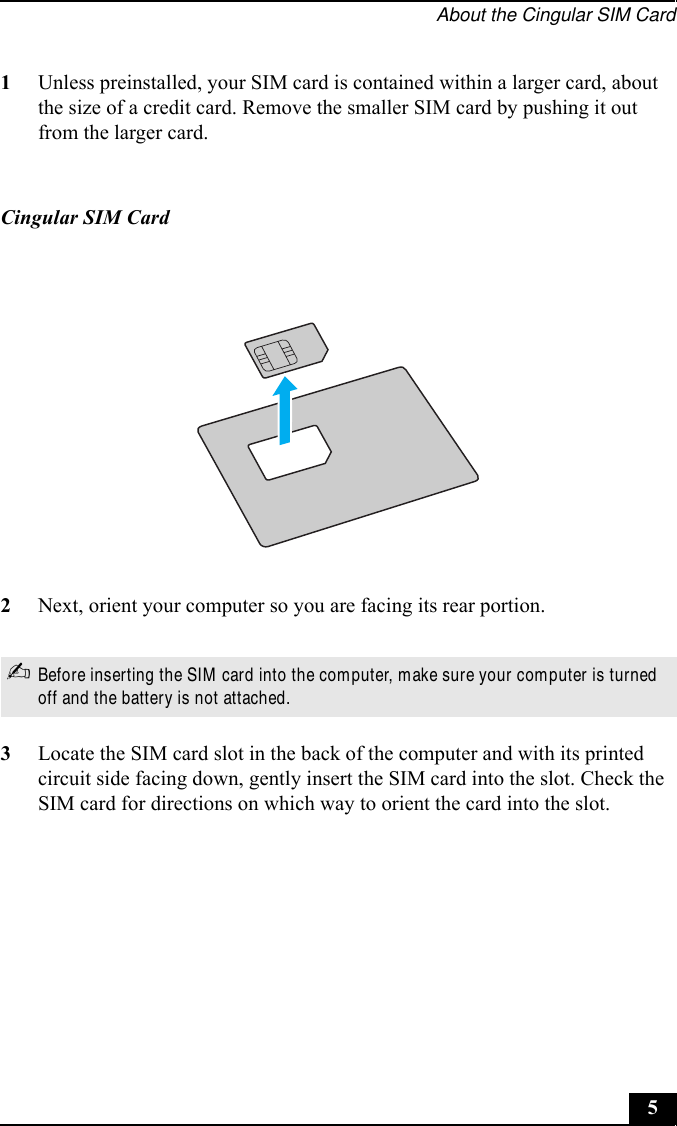 About the Cingular SIM Card51Unless preinstalled, your SIM card is contained within a larger card, about the size of a credit card. Remove the smaller SIM card by pushing it out from the larger card.2Next, orient your computer so you are facing its rear portion.3Locate the SIM card slot in the back of the computer and with its printed circuit side facing down, gently insert the SIM card into the slot. Check the SIM card for directions on which way to orient the card into the slot.Cingular SIM Card✍Before inserting the SIM card into the computer, make sure your computer is turned off and the battery is not attached.