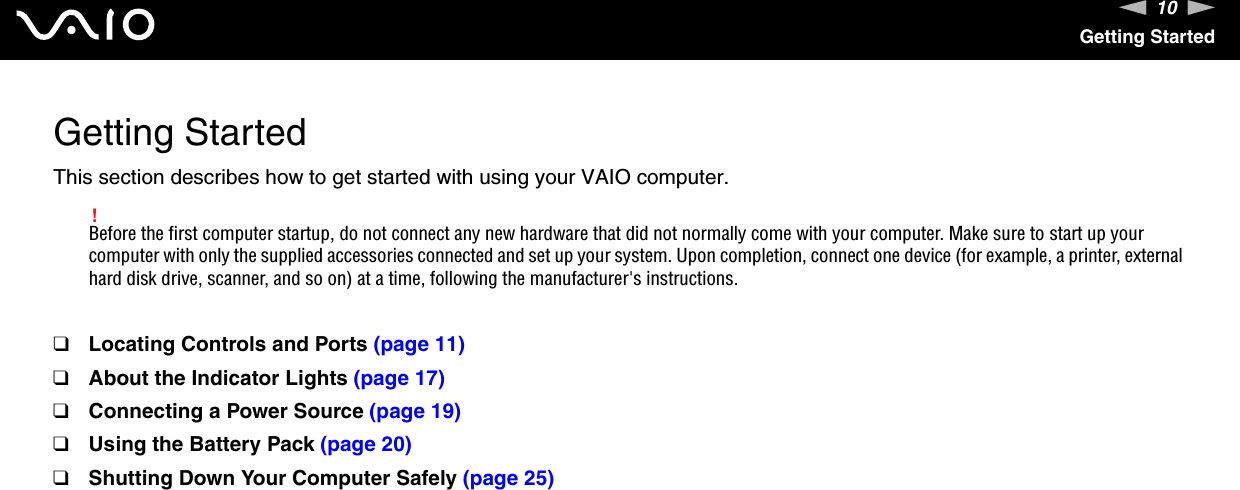 10nNGetting StartedGetting StartedThis section describes how to get started with using your VAIO computer.!Before the first computer startup, do not connect any new hardware that did not normally come with your computer. Make sure to start up your computer with only the supplied accessories connected and set up your system. Upon completion, connect one device (for example, a printer, external hard disk drive, scanner, and so on) at a time, following the manufacturer&apos;s instructions.❑Locating Controls and Ports (page 11)❑About the Indicator Lights (page 17)❑Connecting a Power Source (page 19)❑Using the Battery Pack (page 20)❑Shutting Down Your Computer Safely (page 25)