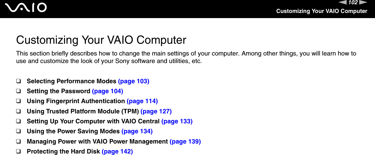 102nNCustomizing Your VAIO ComputerCustomizing Your VAIO ComputerThis section briefly describes how to change the main settings of your computer. Among other things, you will learn how to use and customize the look of your Sony software and utilities, etc.❑Selecting Performance Modes (page 103)❑Setting the Password (page 104)❑Using Fingerprint Authentication (page 114)❑Using Trusted Platform Module (TPM) (page 127)❑Setting Up Your Computer with VAIO Central (page 133)❑Using the Power Saving Modes (page 134)❑Managing Power with VAIO Power Management (page 139)❑Protecting the Hard Disk (page 142)