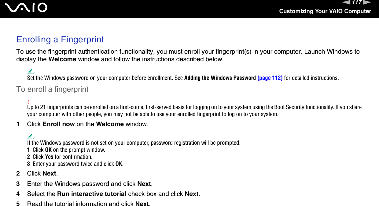 117nNCustomizing Your VAIO ComputerEnrolling a FingerprintTo use the fingerprint authentication functionality, you must enroll your fingerprint(s) in your computer. Launch Windows to display the Welcome window and follow the instructions described below.✍Set the Windows password on your computer before enrollment. See Adding the Windows Password (page 112) for detailed instructions.To enroll a fingerprint!Up to 21 fingerprints can be enrolled on a first-come, first-served basis for logging on to your system using the Boot Security functionality. If you share your computer with other people, you may not be able to use your enrolled fingerprint to log on to your system.1Click Enroll now on the Welcome window.✍If the Windows password is not set on your computer, password registration will be prompted.1  Click OK on the prompt window.2  Click Yes for confirmation.3  Enter your password twice and click OK.2Click Next.3Enter the Windows password and click Next.4Select the Run interactive tutorial check box and click Next.5Read the tutorial information and click Next.