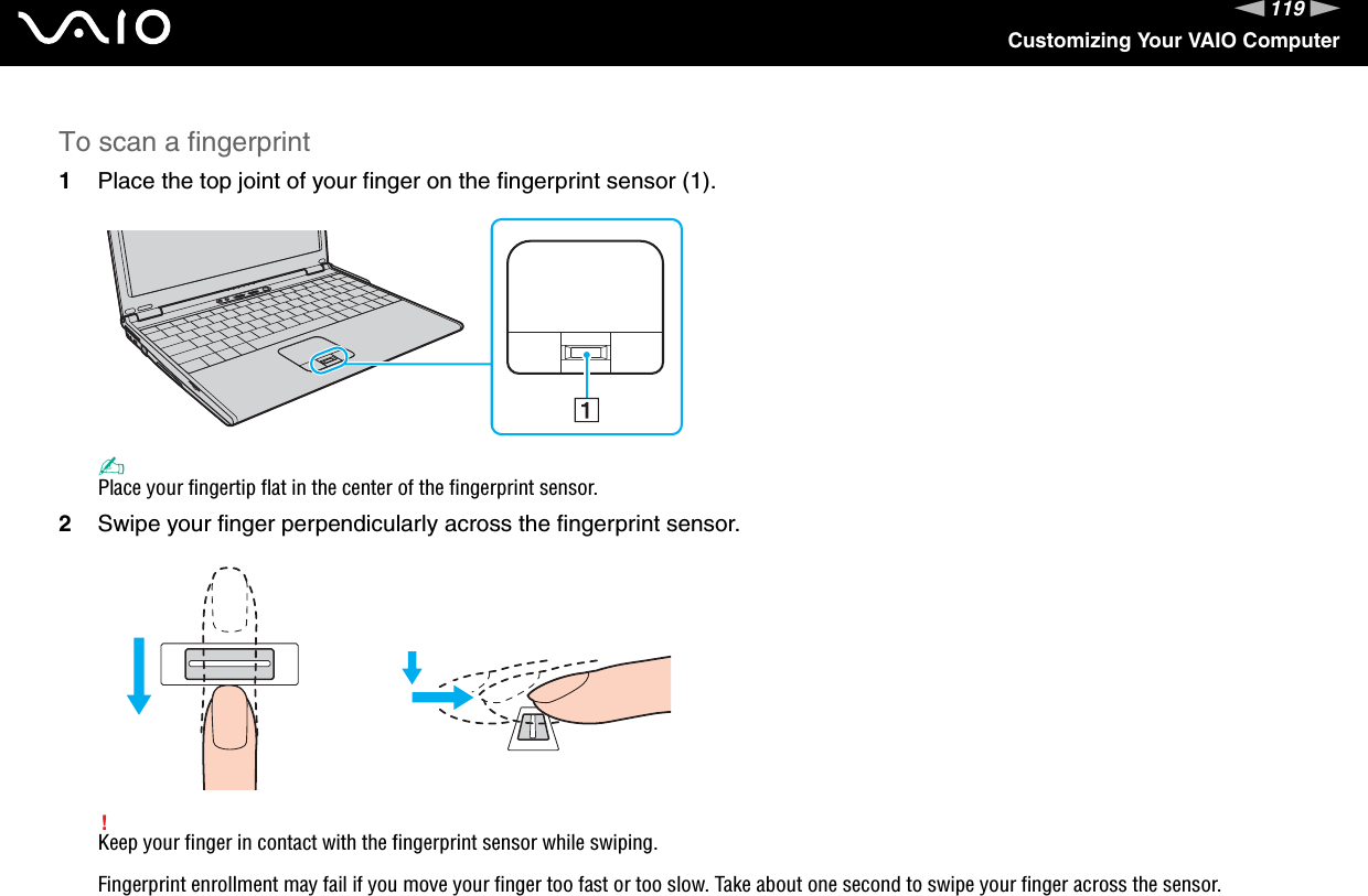 119nNCustomizing Your VAIO ComputerTo scan a fingerprint1Place the top joint of your finger on the fingerprint sensor (1).✍Place your fingertip flat in the center of the fingerprint sensor.2Swipe your finger perpendicularly across the fingerprint sensor.!Keep your finger in contact with the fingerprint sensor while swiping.Fingerprint enrollment may fail if you move your finger too fast or too slow. Take about one second to swipe your finger across the sensor.