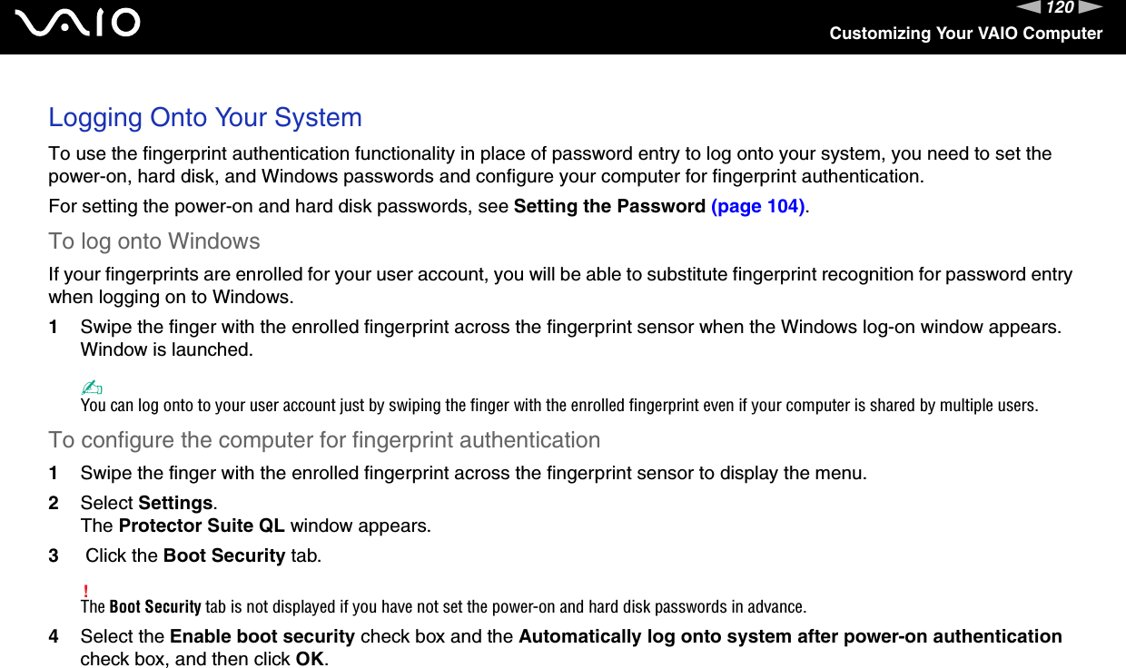 120nNCustomizing Your VAIO ComputerLogging Onto Your SystemTo use the fingerprint authentication functionality in place of password entry to log onto your system, you need to set the power-on, hard disk, and Windows passwords and configure your computer for fingerprint authentication.For setting the power-on and hard disk passwords, see Setting the Password (page 104).To log onto WindowsIf your fingerprints are enrolled for your user account, you will be able to substitute fingerprint recognition for password entry when logging on to Windows.1Swipe the finger with the enrolled fingerprint across the fingerprint sensor when the Windows log-on window appears.Window is launched.✍You can log onto to your user account just by swiping the finger with the enrolled fingerprint even if your computer is shared by multiple users.To configure the computer for fingerprint authentication1Swipe the finger with the enrolled fingerprint across the fingerprint sensor to display the menu.2Select Settings.The Protector Suite QL window appears.3 Click the Boot Security tab.!The Boot Security tab is not displayed if you have not set the power-on and hard disk passwords in advance.4Select the Enable boot security check box and the Automatically log onto system after power-on authentication check box, and then click OK.
