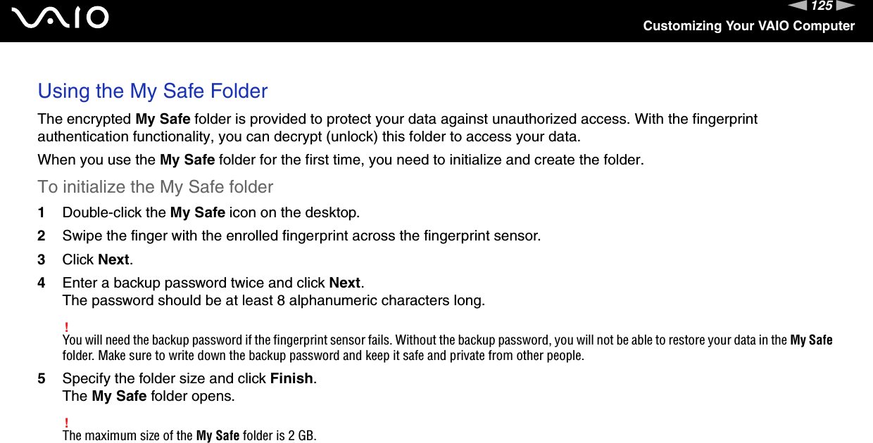 125nNCustomizing Your VAIO ComputerUsing the My Safe FolderThe encrypted My Safe folder is provided to protect your data against unauthorized access. With the fingerprint authentication functionality, you can decrypt (unlock) this folder to access your data.When you use the My Safe folder for the first time, you need to initialize and create the folder.To initialize the My Safe folder1Double-click the My Safe icon on the desktop.2Swipe the finger with the enrolled fingerprint across the fingerprint sensor.3Click Next.4Enter a backup password twice and click Next.The password should be at least 8 alphanumeric characters long.!You will need the backup password if the fingerprint sensor fails. Without the backup password, you will not be able to restore your data in the My Safe folder. Make sure to write down the backup password and keep it safe and private from other people.5Specify the folder size and click Finish.The My Safe folder opens.!The maximum size of the My Safe folder is 2 GB.