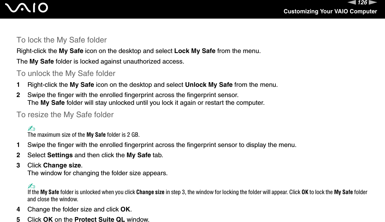 126nNCustomizing Your VAIO ComputerTo lock the My Safe folderRight-click the My Safe icon on the desktop and select Lock My Safe from the menu.The My Safe folder is locked against unauthorized access.To unlock the My Safe folder1Right-click the My Safe icon on the desktop and select Unlock My Safe from the menu.2Swipe the finger with the enrolled fingerprint across the fingerprint sensor.The My Safe folder will stay unlocked until you lock it again or restart the computer.To resize the My Safe folder✍The maximum size of the My Safe folder is 2 GB.1Swipe the finger with the enrolled fingerprint across the fingerprint sensor to display the menu.2Select Settings and then click the My Safe tab.3Click Change size.The window for changing the folder size appears.✍If the My Safe folder is unlocked when you click Change size in step 3, the window for locking the folder will appear. Click OK to lock the My Safe folder and close the window.4Change the folder size and click OK.5Click OK on the Protect Suite QL window.  