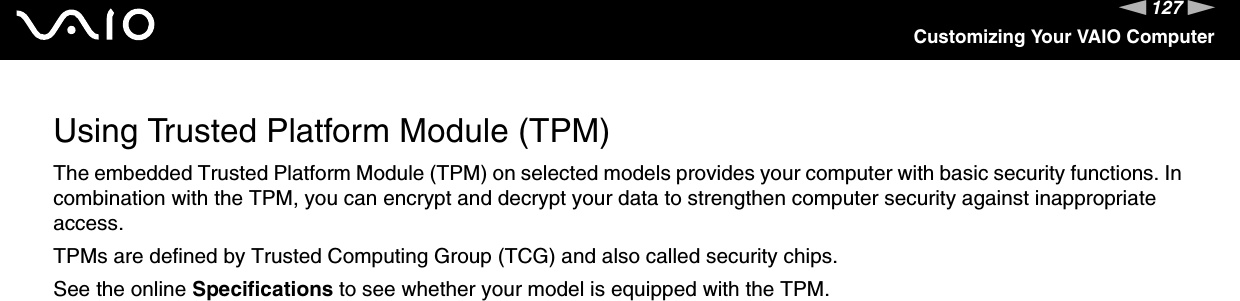 127nNCustomizing Your VAIO ComputerUsing Trusted Platform Module (TPM)The embedded Trusted Platform Module (TPM) on selected models provides your computer with basic security functions. In combination with the TPM, you can encrypt and decrypt your data to strengthen computer security against inappropriate access.TPMs are defined by Trusted Computing Group (TCG) and also called security chips.See the online Specifications to see whether your model is equipped with the TPM.