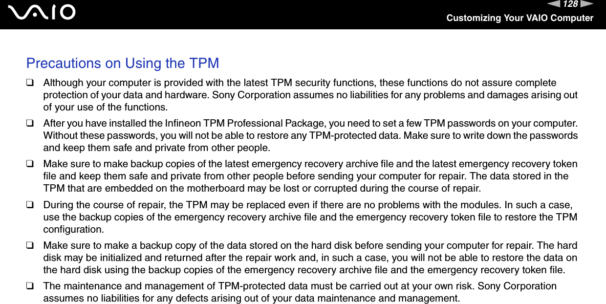 128nNCustomizing Your VAIO ComputerPrecautions on Using the TPM❑Although your computer is provided with the latest TPM security functions, these functions do not assure complete protection of your data and hardware. Sony Corporation assumes no liabilities for any problems and damages arising out of your use of the functions.❑After you have installed the Infineon TPM Professional Package, you need to set a few TPM passwords on your computer. Without these passwords, you will not be able to restore any TPM-protected data. Make sure to write down the passwords and keep them safe and private from other people.❑Make sure to make backup copies of the latest emergency recovery archive file and the latest emergency recovery token file and keep them safe and private from other people before sending your computer for repair. The data stored in the TPM that are embedded on the motherboard may be lost or corrupted during the course of repair.❑During the course of repair, the TPM may be replaced even if there are no problems with the modules. In such a case, use the backup copies of the emergency recovery archive file and the emergency recovery token file to restore the TPM configuration.❑Make sure to make a backup copy of the data stored on the hard disk before sending your computer for repair. The hard disk may be initialized and returned after the repair work and, in such a case, you will not be able to restore the data on the hard disk using the backup copies of the emergency recovery archive file and the emergency recovery token file.❑The maintenance and management of TPM-protected data must be carried out at your own risk. Sony Corporation assumes no liabilities for any defects arising out of your data maintenance and management. 