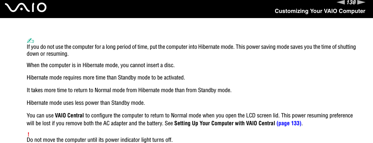 138nNCustomizing Your VAIO Computer✍If you do not use the computer for a long period of time, put the computer into Hibernate mode. This power saving mode saves you the time of shutting down or resuming.When the computer is in Hibernate mode, you cannot insert a disc.Hibernate mode requires more time than Standby mode to be activated.It takes more time to return to Normal mode from Hibernate mode than from Standby mode.Hibernate mode uses less power than Standby mode.You can use VAIO Central to configure the computer to return to Normal mode when you open the LCD screen lid. This power resuming preference will be lost if you remove both the AC adapter and the battery. See Setting Up Your Computer with VAIO Central (page 133).!Do not move the computer until its power indicator light turns off.  