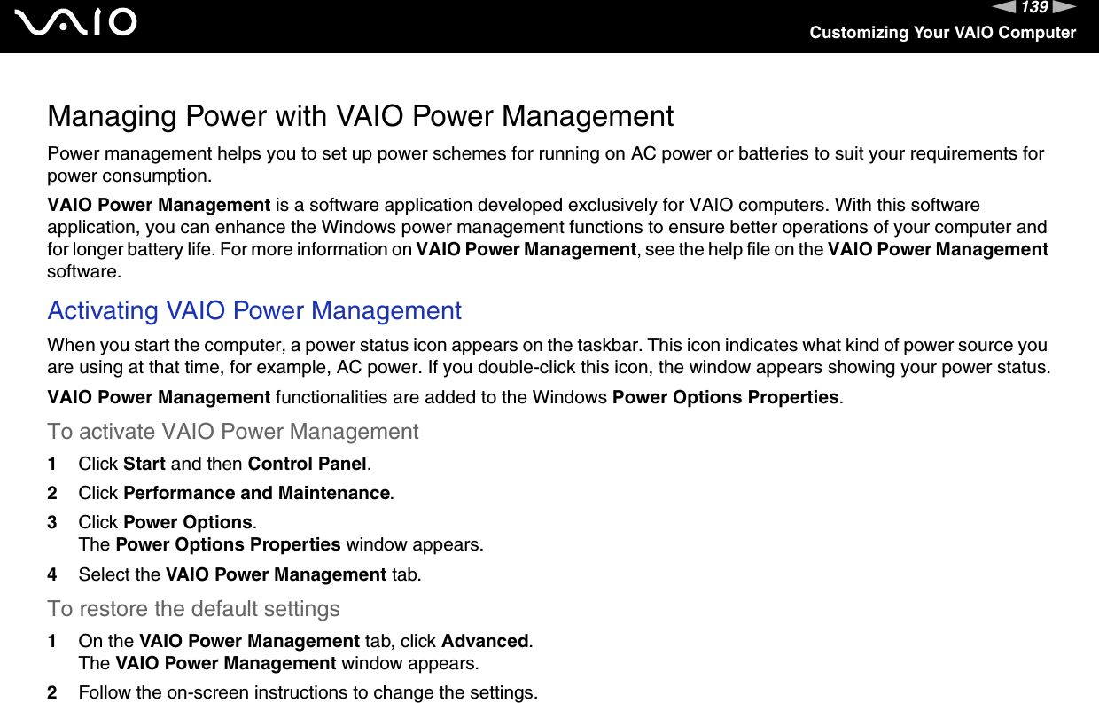 139nNCustomizing Your VAIO ComputerManaging Power with VAIO Power ManagementPower management helps you to set up power schemes for running on AC power or batteries to suit your requirements for power consumption.VAIO Power Management is a software application developed exclusively for VAIO computers. With this software application, you can enhance the Windows power management functions to ensure better operations of your computer and for longer battery life. For more information on VAIO Power Management, see the help file on the VAIO Power Management software.Activating VAIO Power ManagementWhen you start the computer, a power status icon appears on the taskbar. This icon indicates what kind of power source you are using at that time, for example, AC power. If you double-click this icon, the window appears showing your power status.VAIO Power Management functionalities are added to the Windows Power Options Properties.To activate VAIO Power Management1Click Start and then Control Panel.2Click Performance and Maintenance.3Click Power Options.The Power Options Properties window appears.4Select the VAIO Power Management tab.To restore the default settings1On the VAIO Power Management tab, click Advanced.The VAIO Power Management window appears.2Follow the on-screen instructions to change the settings. 