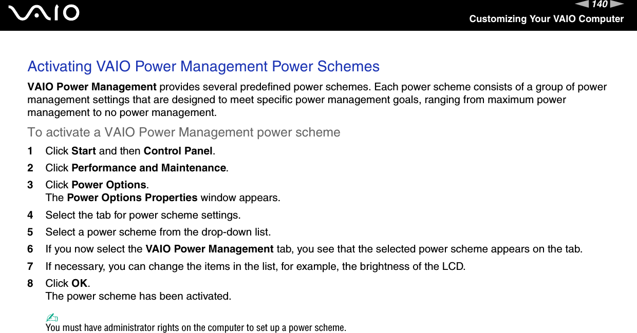 140nNCustomizing Your VAIO ComputerActivating VAIO Power Management Power SchemesVAIO Power Management provides several predefined power schemes. Each power scheme consists of a group of power management settings that are designed to meet specific power management goals, ranging from maximum power management to no power management.To activate a VAIO Power Management power scheme1Click Start and then Control Panel.2Click Performance and Maintenance.3Click Power Options.The Power Options Properties window appears.4Select the tab for power scheme settings.5Select a power scheme from the drop-down list.6If you now select the VAIO Power Management tab, you see that the selected power scheme appears on the tab.7If necessary, you can change the items in the list, for example, the brightness of the LCD.8Click OK.The power scheme has been activated.✍You must have administrator rights on the computer to set up a power scheme. 