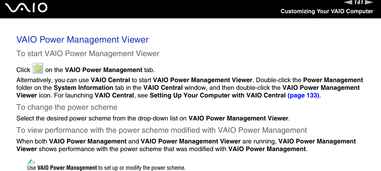 141nNCustomizing Your VAIO ComputerVAIO Power Management ViewerTo start VAIO Power Management ViewerClick   on the VAIO Power Management tab.Alternatively, you can use VAIO Central to start VAIO Power Management Viewer. Double-click the Power Management folder on the System Information tab in the VAIO Central window, and then double-click the VAIO Power Management Viewer icon. For launching VAIO Central, see Setting Up Your Computer with VAIO Central (page 133).To change the power schemeSelect the desired power scheme from the drop-down list on VAIO Power Management Viewer. To view performance with the power scheme modified with VAIO Power ManagementWhen both VAIO Power Management and VAIO Power Management Viewer are running, VAIO Power Management Viewer shows performance with the power scheme that was modified with VAIO Power Management. ✍Use VAIO Power Management to set up or modify the power scheme.  