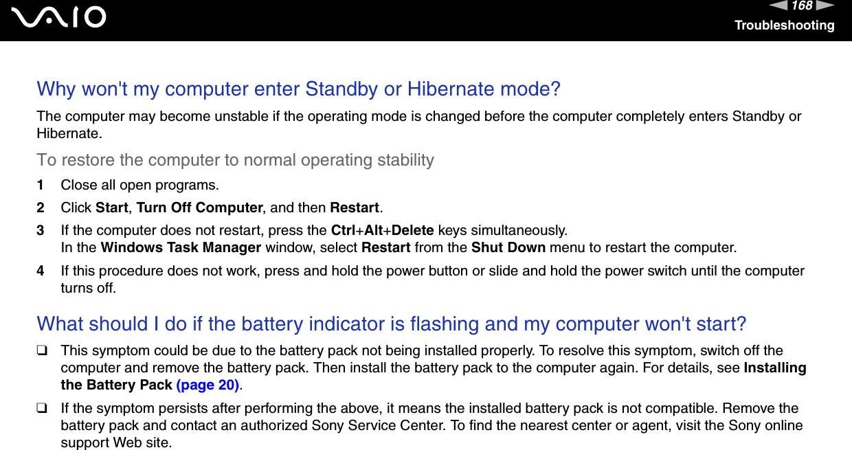 168nNTroubleshootingWhy won&apos;t my computer enter Standby or Hibernate mode?The computer may become unstable if the operating mode is changed before the computer completely enters Standby or Hibernate.To restore the computer to normal operating stability1Close all open programs.2Click Start, Turn Off Computer, and then Restart.3If the computer does not restart, press the Ctrl+Alt+Delete keys simultaneously.In the Windows Task Manager window, select Restart from the Shut Down menu to restart the computer.4If this procedure does not work, press and hold the power button or slide and hold the power switch until the computer turns off. What should I do if the battery indicator is flashing and my computer won&apos;t start?❑This symptom could be due to the battery pack not being installed properly. To resolve this symptom, switch off the computer and remove the battery pack. Then install the battery pack to the computer again. For details, see Installing the Battery Pack (page 20).❑If the symptom persists after performing the above, it means the installed battery pack is not compatible. Remove the battery pack and contact an authorized Sony Service Center. To find the nearest center or agent, visit the Sony online support Web site. 
