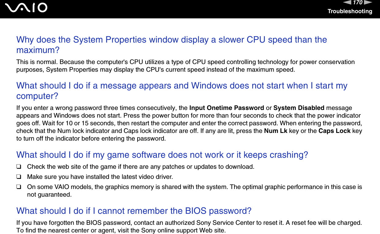 170nNTroubleshootingWhy does the System Properties window display a slower CPU speed than the maximum?This is normal. Because the computer&apos;s CPU utilizes a type of CPU speed controlling technology for power conservation purposes, System Properties may display the CPU&apos;s current speed instead of the maximum speed. What should I do if a message appears and Windows does not start when I start my computer?If you enter a wrong password three times consecutively, the Input Onetime Password or System Disabled message appears and Windows does not start. Press the power button for more than four seconds to check that the power indicator goes off. Wait for 10 or 15 seconds, then restart the computer and enter the correct password. When entering the password, check that the Num lock indicator and Caps lock indicator are off. If any are lit, press the Num Lk key or the Caps Lock key to turn off the indicator before entering the password. What should I do if my game software does not work or it keeps crashing?❑Check the web site of the game if there are any patches or updates to download.❑Make sure you have installed the latest video driver.❑On some VAIO models, the graphics memory is shared with the system. The optimal graphic performance in this case is not guaranteed. What should I do if I cannot remember the BIOS password?If you have forgotten the BIOS password, contact an authorized Sony Service Center to reset it. A reset fee will be charged. To find the nearest center or agent, visit the Sony online support Web site. 
