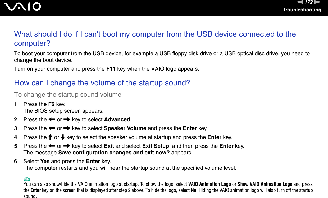 172nNTroubleshootingWhat should I do if I can&apos;t boot my computer from the USB device connected to the computer?To boot your computer from the USB device, for example a USB floppy disk drive or a USB optical disc drive, you need to change the boot device.Turn on your computer and press the F11 key when the VAIO logo appears. How can I change the volume of the startup sound?To change the startup sound volume1Press the F2 key.The BIOS setup screen appears.2Press the &lt; or , key to select Advanced.3Press the &lt; or , key to select Speaker Volume and press the Enter key.4Press the M or m key to select the speaker volume at startup and press the Enter key.5Press the &lt; or , key to select Exit and select Exit Setup; and then press the Enter key.The message Save configuration changes and exit now? appears.6Select Yes and press the Enter key.The computer restarts and you will hear the startup sound at the specified volume level.✍You can also show/hide the VAIO animation logo at startup. To show the logo, select VAIO Animation Logo or Show VAIO Animation Logo and press the Enter key on the screen that is displayed after step 2 above. To hide the logo, select No. Hiding the VAIO animation logo will also turn off the startup sound.  