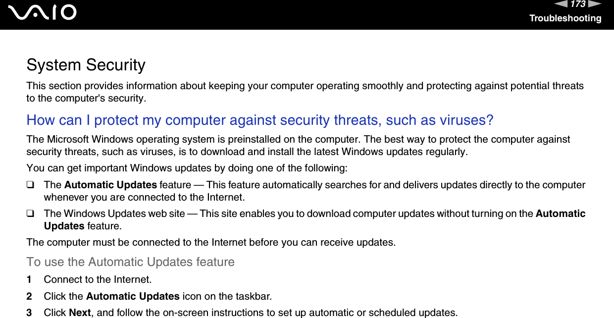 173nNTroubleshootingSystem SecurityThis section provides information about keeping your computer operating smoothly and protecting against potential threats to the computer&apos;s security.How can I protect my computer against security threats, such as viruses? The Microsoft Windows operating system is preinstalled on the computer. The best way to protect the computer against security threats, such as viruses, is to download and install the latest Windows updates regularly.You can get important Windows updates by doing one of the following:❑The Automatic Updates feature — This feature automatically searches for and delivers updates directly to the computer whenever you are connected to the Internet.❑The Windows Updates web site — This site enables you to download computer updates without turning on the Automatic Updates feature.The computer must be connected to the Internet before you can receive updates.To use the Automatic Updates feature 1Connect to the Internet. 2Click the Automatic Updates icon on the taskbar. 3Click Next, and follow the on-screen instructions to set up automatic or scheduled updates. 