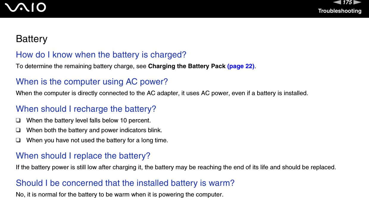 175nNTroubleshootingBatteryHow do I know when the battery is charged? To determine the remaining battery charge, see Charging the Battery Pack (page 22). When is the computer using AC power? When the computer is directly connected to the AC adapter, it uses AC power, even if a battery is installed. When should I recharge the battery? ❑When the battery level falls below 10 percent.❑When both the battery and power indicators blink.❑When you have not used the battery for a long time. When should I replace the battery?If the battery power is still low after charging it, the battery may be reaching the end of its life and should be replaced. Should I be concerned that the installed battery is warm? No, it is normal for the battery to be warm when it is powering the computer. 