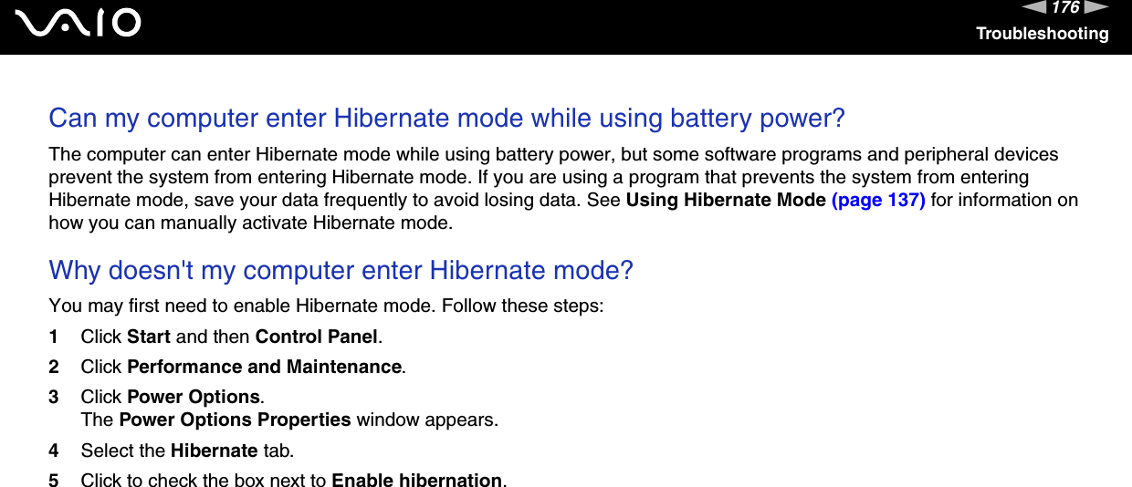 176nNTroubleshootingCan my computer enter Hibernate mode while using battery power? The computer can enter Hibernate mode while using battery power, but some software programs and peripheral devices prevent the system from entering Hibernate mode. If you are using a program that prevents the system from entering Hibernate mode, save your data frequently to avoid losing data. See Using Hibernate Mode (page 137) for information on how you can manually activate Hibernate mode. Why doesn&apos;t my computer enter Hibernate mode? You may first need to enable Hibernate mode. Follow these steps:1Click Start and then Control Panel. 2Click Performance and Maintenance.3Click Power Options. The Power Options Properties window appears. 4Select the Hibernate tab. 5Click to check the box next to Enable hibernation.  