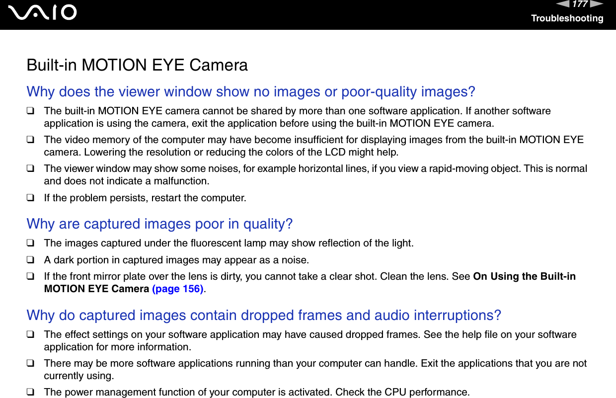 177nNTroubleshootingBuilt-in MOTION EYE CameraWhy does the viewer window show no images or poor-quality images?❑The built-in MOTION EYE camera cannot be shared by more than one software application. If another software application is using the camera, exit the application before using the built-in MOTION EYE camera.❑The video memory of the computer may have become insufficient for displaying images from the built-in MOTION EYE camera. Lowering the resolution or reducing the colors of the LCD might help.❑The viewer window may show some noises, for example horizontal lines, if you view a rapid-moving object. This is normal and does not indicate a malfunction.❑If the problem persists, restart the computer. Why are captured images poor in quality?❑The images captured under the fluorescent lamp may show reflection of the light.❑A dark portion in captured images may appear as a noise.❑If the front mirror plate over the lens is dirty, you cannot take a clear shot. Clean the lens. See On Using the Built-in MOTION EYE Camera (page 156). Why do captured images contain dropped frames and audio interruptions?❑The effect settings on your software application may have caused dropped frames. See the help file on your software application for more information.❑There may be more software applications running than your computer can handle. Exit the applications that you are not currently using.❑The power management function of your computer is activated. Check the CPU performance.
